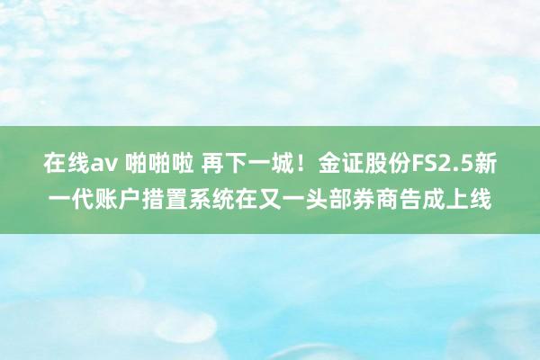 在线av 啪啪啦 再下一城！金证股份FS2.5新一代账户措置系统在又一头部券商告成上线