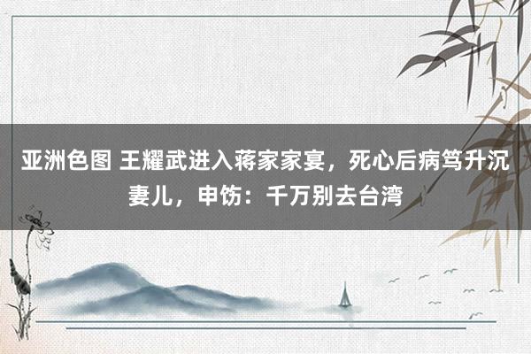 亚洲色图 王耀武进入蒋家家宴，死心后病笃升沉妻儿，申饬：千万别去台湾