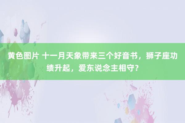 黄色图片 十一月天象带来三个好音书，狮子座功绩升起，爱东说念主相守？