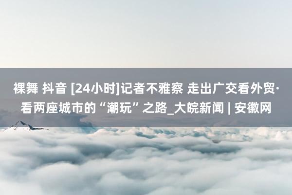 裸舞 抖音 [24小时]记者不雅察 走出广交看外贸·看两座城市的“潮玩”之路_大皖新闻 | 安徽网