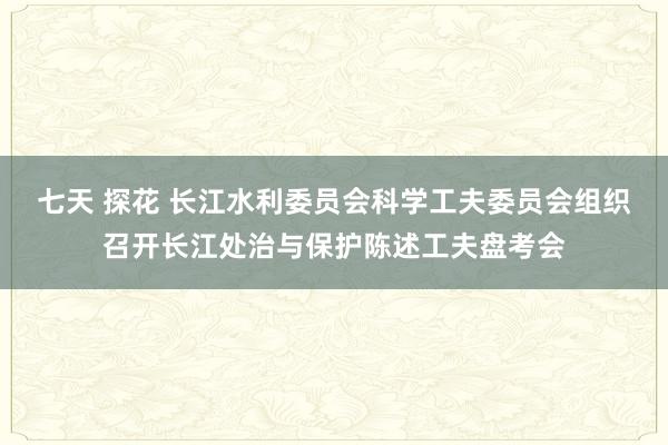 七天 探花 长江水利委员会科学工夫委员会组织召开长江处治与保护陈述工夫盘考会