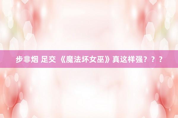 步非烟 足交 《魔法坏女巫》真这样强？？？