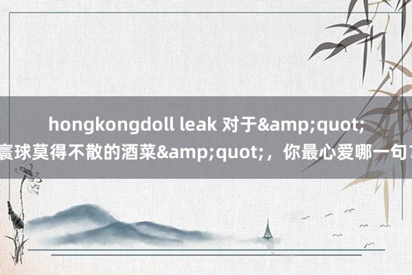 hongkongdoll leak 对于&quot;寰球莫得不散的酒菜&quot;，你最心爱哪一句？