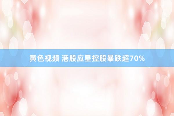 黄色视频 港股应星控股暴跌超70%