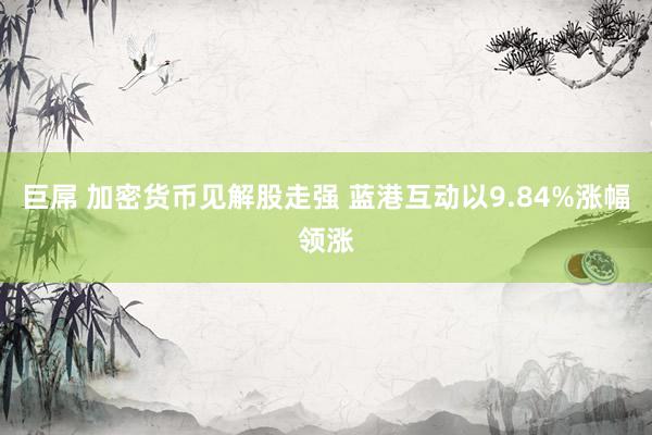 巨屌 加密货币见解股走强 蓝港互动以9.84%涨幅领涨