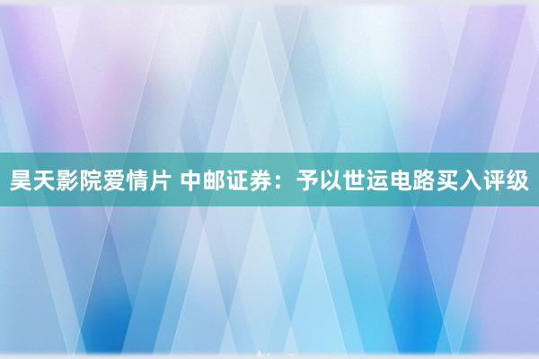 昊天影院爱情片 中邮证券：予以世运电路买入评级