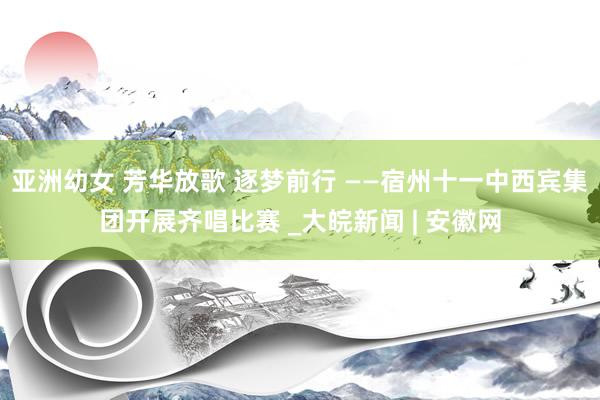 亚洲幼女 芳华放歌 逐梦前行 ——宿州十一中西宾集团开展齐唱比赛 _大皖新闻 | 安徽网
