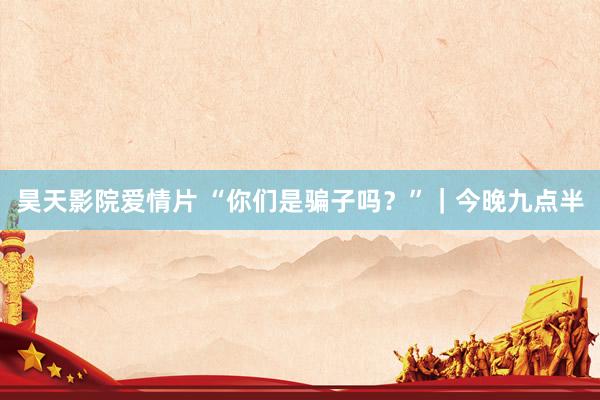 昊天影院爱情片 “你们是骗子吗？”｜今晚九点半