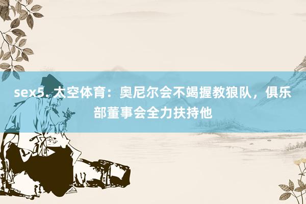 sex5. 太空体育：奥尼尔会不竭握教狼队，俱乐部董事会全力扶持他