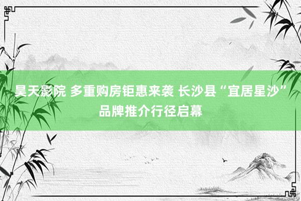 昊天影院 多重购房钜惠来袭 长沙县“宜居星沙”品牌推介行径启幕