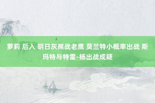 萝莉 后入 明日灰熊战老鹰 莫兰特小概率出战 斯玛特与特雷-杨出战成疑