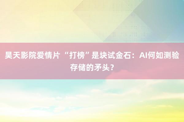 昊天影院爱情片 “打榜”是块试金石：AI何如测验存储的矛头？