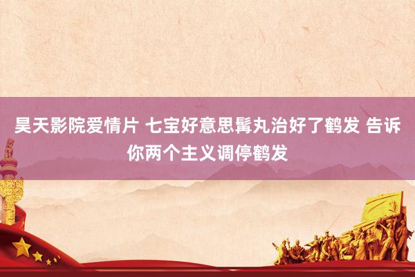 昊天影院爱情片 七宝好意思髯丸治好了鹤发 告诉你两个主义调停鹤发