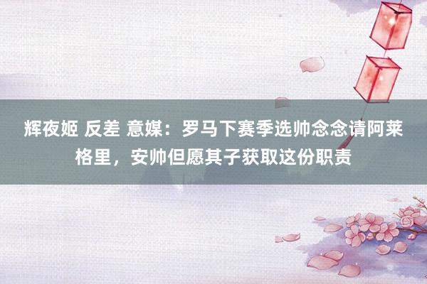 辉夜姬 反差 意媒：罗马下赛季选帅念念请阿莱格里，安帅但愿其子获取这份职责
