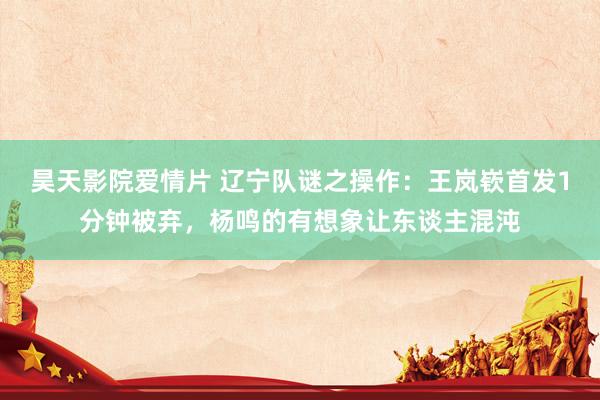 昊天影院爱情片 辽宁队谜之操作：王岚嵚首发1分钟被弃，杨鸣的有想象让东谈主混沌