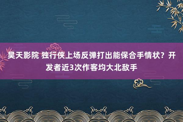 昊天影院 独行侠上场反弹打出能保合手情状？开发者近3次作客均大北敌手