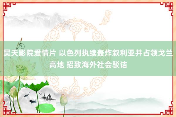 昊天影院爱情片 以色列执续轰炸叙利亚并占领戈兰高地 招致海外社会驳诘