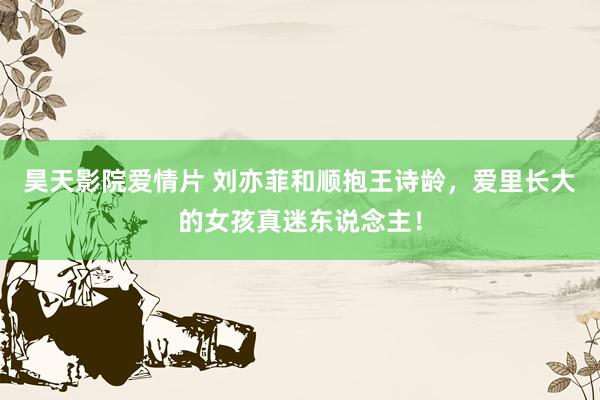 昊天影院爱情片 刘亦菲和顺抱王诗龄，爱里长大的女孩真迷东说念主！