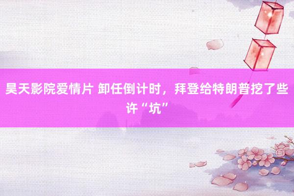 昊天影院爱情片 卸任倒计时，拜登给特朗普挖了些许“坑”