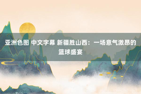 亚洲色图 中文字幕 新疆胜山西：一场意气激昂的篮球盛宴
