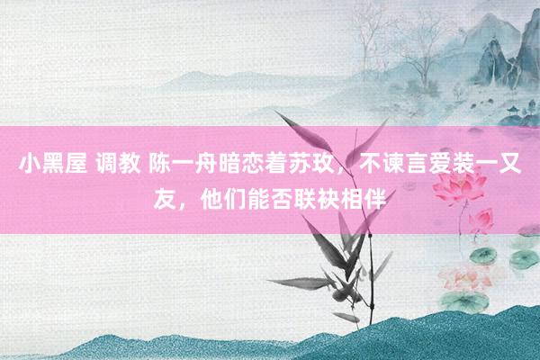 小黑屋 调教 陈一舟暗恋着苏玫，不谏言爱装一又友，他们能否联袂相伴