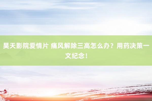 昊天影院爱情片 痛风解除三高怎么办？用药决策一文纪念！