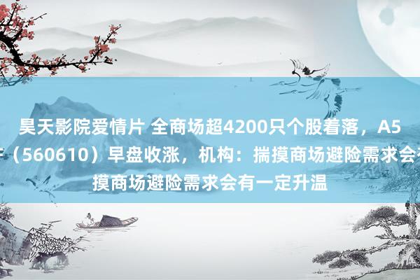 昊天影院爱情片 全商场超4200只个股着落，A500指数ETF（560610）早盘收涨，机构：揣摸商场避险需求会有一定升温