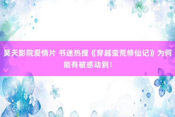 昊天影院爱情片 书迷热搜《穿越蛮荒修仙记》为何能有被感动到！