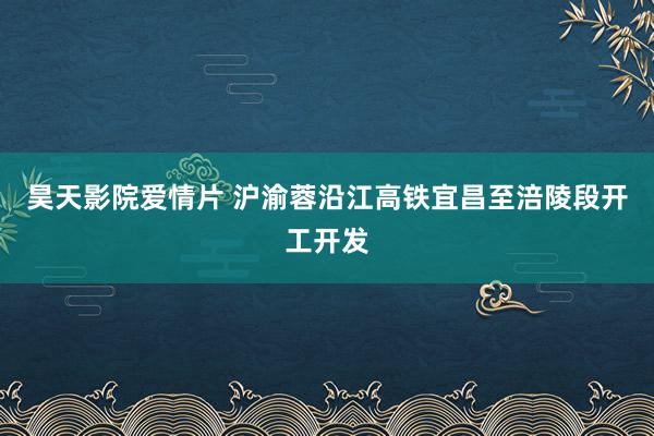 昊天影院爱情片 沪渝蓉沿江高铁宜昌至涪陵段开工开发