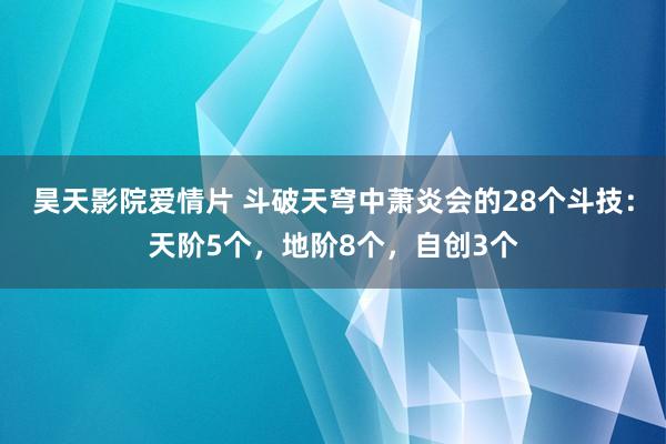昊天影院爱情片 斗破天穹中萧炎会的28个斗技：天阶5个，地阶8个，自创3个