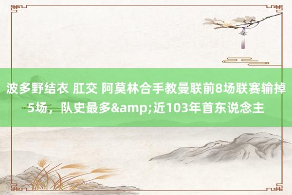 波多野结衣 肛交 阿莫林合手教曼联前8场联赛输掉5场，队史最多&近103年首东说念主