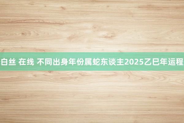 白丝 在线 不同出身年份属蛇东谈主2025乙巳年运程