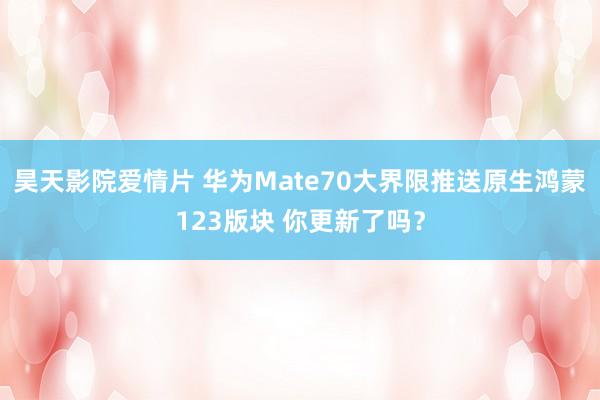昊天影院爱情片 华为Mate70大界限推送原生鸿蒙123版块 你更新了吗？