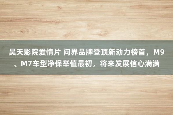 昊天影院爱情片 问界品牌登顶新动力榜首，M9、M7车型净保举值最初，将来发展信心满满