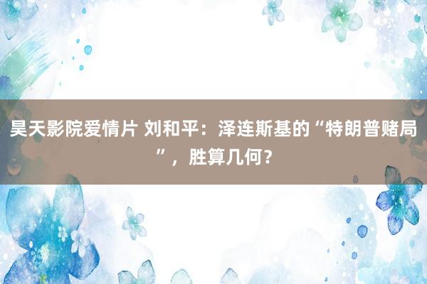 昊天影院爱情片 刘和平：泽连斯基的“特朗普赌局”，胜算几何？