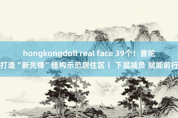 hongkongdoll real face 39个！普陀打造“新先锋”佳构示范居住区丨 下层减负 赋能前行