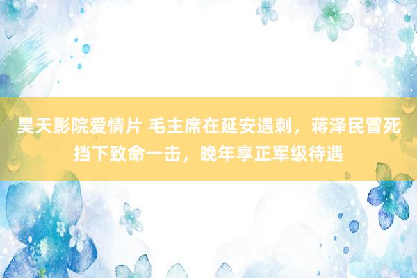 昊天影院爱情片 毛主席在延安遇刺，蒋泽民冒死挡下致命一击，晚年享正军级待遇