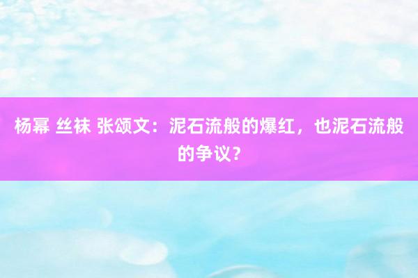 杨幂 丝袜 张颂文：泥石流般的爆红，也泥石流般的争议？