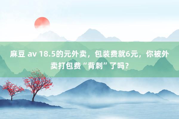 麻豆 av 18.5的元外卖，包装费就6元，你被外卖打包费“背刺”了吗？
