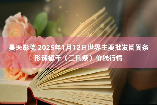 昊天影院 2025年1月12日世界主要批发阛阓条形辣椒干（二荆条）价钱行情