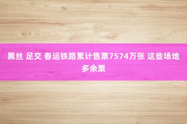 黑丝 足交 春运铁路累计售票7574万张 这些场地多余票