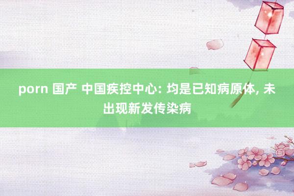 porn 国产 中国疾控中心: 均是已知病原体， 未出现新发传染病