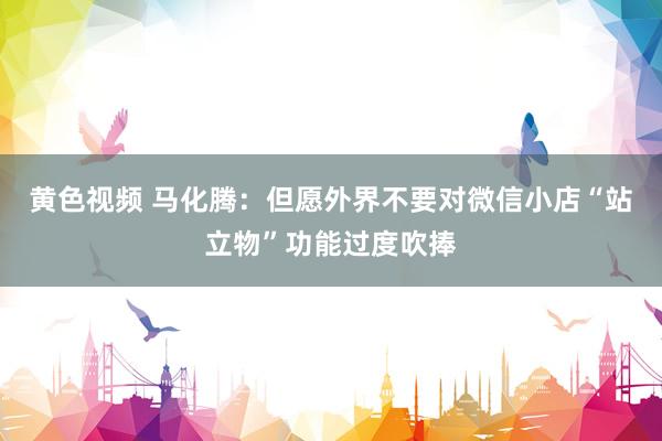 黄色视频 马化腾：但愿外界不要对微信小店“站立物”功能过度吹捧