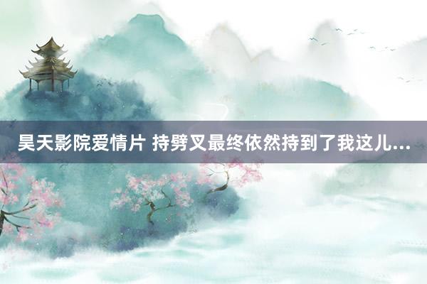 昊天影院爱情片 持劈叉最终依然持到了我这儿...