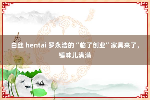 白丝 hentai 罗永浩的“临了创业”家具来了，锤味儿满满
