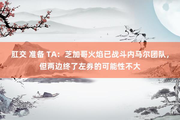 肛交 准备 TA：芝加哥火焰已战斗内马尔团队，但两边终了左券的可能性不大