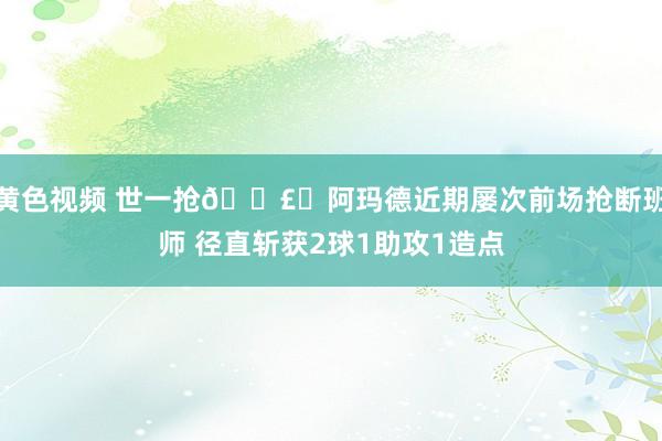 黄色视频 世一抢💣️阿玛德近期屡次前场抢断班师 径直斩获2球1助攻1造点