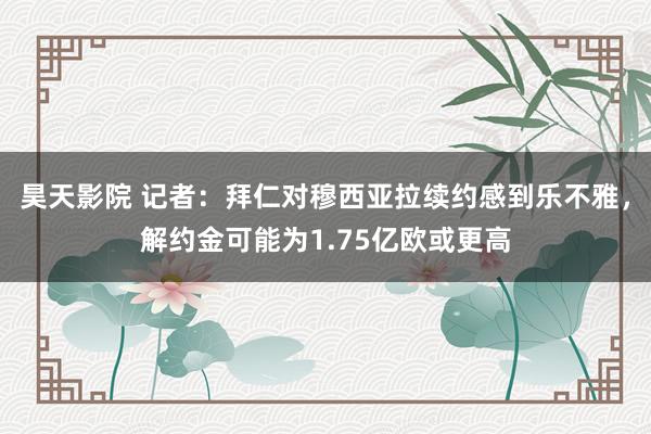 昊天影院 记者：拜仁对穆西亚拉续约感到乐不雅，解约金可能为1.75亿欧或更高