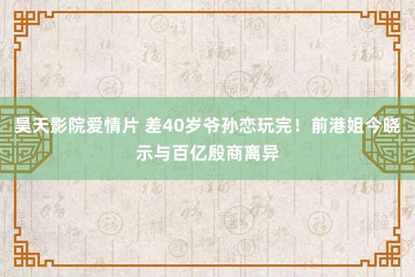 昊天影院爱情片 差40岁爷孙恋玩完！前港姐今晓示与百亿殷商离异