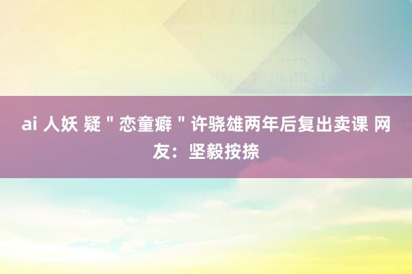 ai 人妖 疑＂恋童癖＂许骁雄两年后复出卖课 网友：坚毅按捺